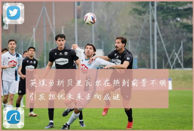 英媒分析贝里瓦尔在热刺前景不明引发担忧未来去向成谜