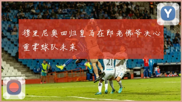 穆里尼奥回归皇马在即老佛爷决心重掌球队未来